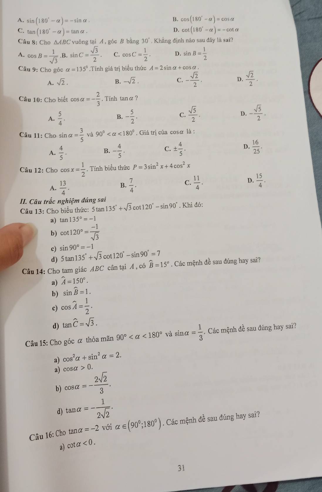 B.
A. sin (180°-alpha )=-sin alpha . cos (180°-alpha )=cos alpha
D.
C. tan (180°-alpha )=tan alpha . cot (180°-alpha )=-cot alpha
Câu 8: Cho △ ABC vuông tại A, góc B bằng 30°. Khẳng định nào sau đây là sai?
A. cos B= 1/sqrt(3) . .E 3. .sin C= sqrt(3)/2 . C. cos C= 1/2 . D. sin B= 1/2 
Câu 9: Cho góc alpha =135°.Tính giá trị biểu thức A=2sin alpha +cos alpha
A. sqrt(2). B. -sqrt(2). C. - sqrt(2)/2 . D.  sqrt(2)/2 .
Câu 10: Cho biết cos alpha =- 2/3 . Tính tan alpha ?
C.  sqrt(5)/2 .
A.  5/4 . B. - 5/2 . D. - sqrt(5)/2 .
Câu 11: Cho sin alpha = 3/5  và 90° <180°.  Giá trị của cosα là :
A.  4/5 . - 4/5 . C. ±  4/5 . D.  16/25 .
B.
Câu 12: Cho cos x= 1/2 .. Tính biều thức P=3sin^2x+4cos^2x
A.  13/4 .  7/4 .  11/4 .  15/4 .
B.
C.
D.
II. Câu trắc nghiệm đúng sai
Câu 13: Cho biểu thức: 5tan 135°+sqrt(3)cot 120°-sin 90°. Khi đó:
a) tan 135°=-1
b) cot 120°= (-1)/sqrt(3) 
c) sin 90°=-1
d) 5tan 135°+sqrt(3)cot 120°-sin 90°=7
Câu 14: Cho tam giác ABC cân tại A , có widehat B=15°. Các mệnh đề sau đúng hay sai?
a) widehat A=150°.
b) sin widehat B=1.
c) cos widehat A= 1/2 .
d) tan hat C=sqrt(3).
Câu 15: Cho góc α thỏa mãn 90° <180° và sin alpha = 1/3 . Các mệnh đề sau đúng hay sai?
a) cos^2alpha +sin^2alpha =2.
cos alpha >0.
a) cos alpha =- 2sqrt(2)/3 .
b)
d) tan alpha =- 1/2sqrt(2) .
Câu 16: Cho tan alpha =-2 với alpha ∈ (90°;180°). Các mệnh đề sau đúng hay sai?
a) cot alpha <0.
31