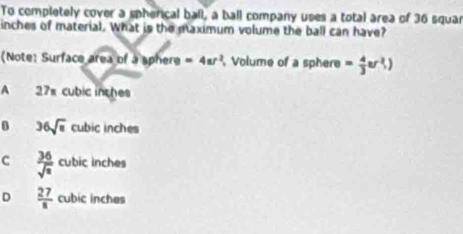 To completely cover a spherical ball, a ball company uses a total area of 36 squar
inches of material. What is the maximum volume the ball can have?
(Note: Surface area of a sphere =4π r^2 Volume of a sphere = 4/3 e^(-2))
A 27s cubic inthes
B 36sqrt(s)cubic inches
C  36/sqrt(a) cubic inches
D  27/8 cubic inches