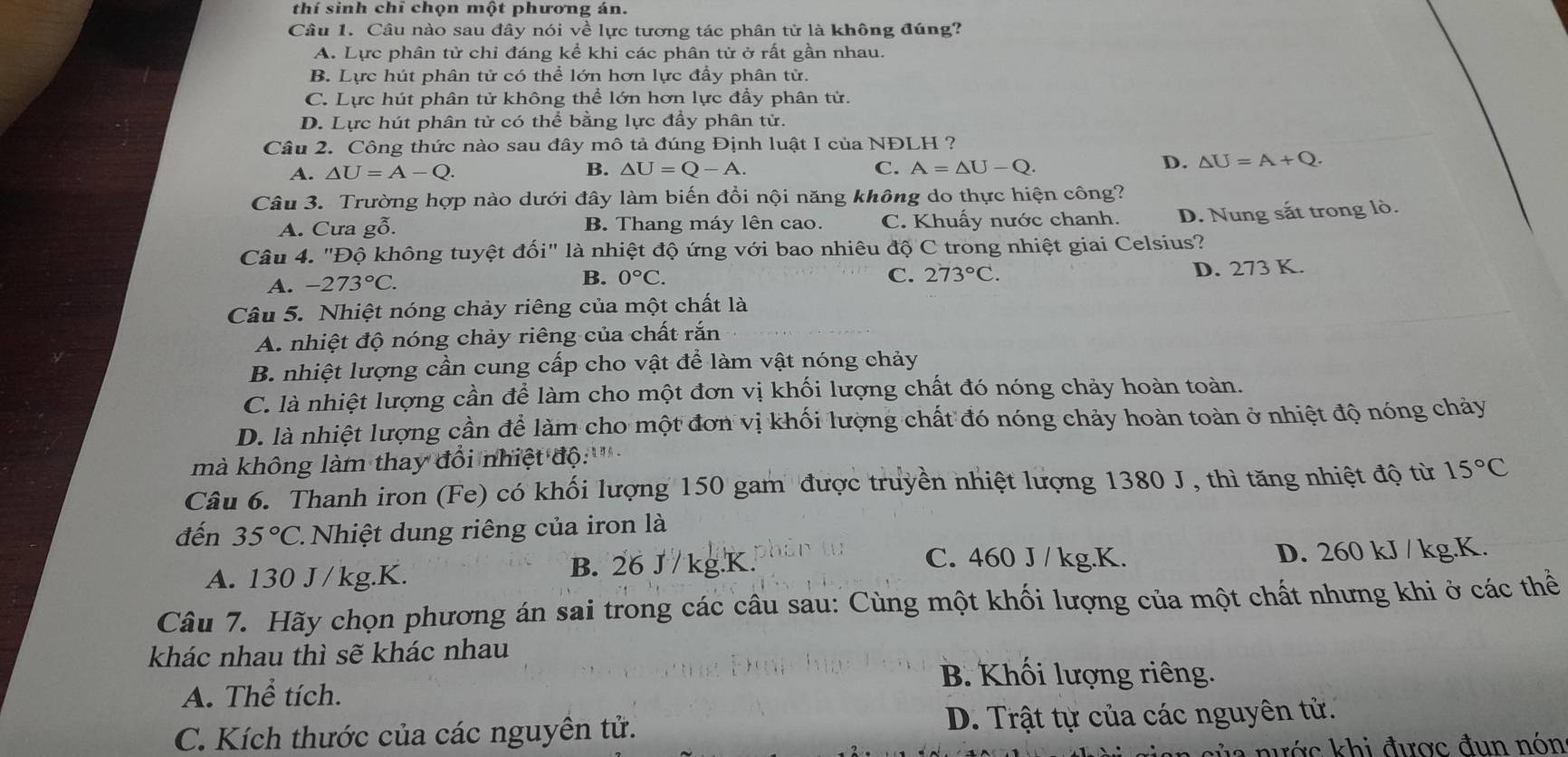 thí sinh chỉ chọn một phương án.
Câu 1. Câu nào sau đây nói về lực tương tác phân tử là không đúng?
A. Lực phân tử chỉ đáng kể khi các phân tử ở rất gần nhau.
B. Lực hút phân tử có thể lớn hơn lực đầy phân tử.
C. Lực hút phân tử không thể lớn hơn lực đầy phân tử.
D. Lực hút phân tử có thể bằng lực đầy phân tử.
Câu 2. Công thức nào sau đây mô tả đúng Định luật I của NĐLH ?
A. △ U=A-Q. B. △ U=Q-A. C. A=△ U-Q.
D. △ U=A+Q.
Câu 3. Trường hợp nào dưới đây làm biến đổi nội năng không do thực hiện công?
A. Cưa gỗ. B. Thang máy lên cao. C. Khuấy nước chanh. D. Nung sắt trong lò.
Câu 4. "Độ không tuyệt đối" là nhiệt độ ứng với bao nhiêu độ C trong nhiệt giai Celsius?
A. -273°C. 0°C. D. 273 K.
B.
C. 273°C.
Câu 5. Nhiệt nóng chảy riêng của một chất là
A. nhiệt độ nóng chảy riêng của chất rắn
B. nhiệt lượng cần cung cấp cho vật để làm vật nóng chảy
C. là nhiệt lượng cần để làm cho một đơn vị khối lượng chất đó nóng chảy hoàn toàn.
D. là nhiệt lượng cần để làm cho một đơn vị khối lượng chất đó nóng chảy hoàn toàn ở nhiệt độ nóng chảy
mà không làm thay đổi nhiệt độ:'''
Câu 6. Thanh iron (Fe) có khối lượng 150 gam được truyền nhiệt lượng 1380 J , thì tăng nhiệt độ từ 15°C
đến 35°C.. Nhiệ t dung riêng của iron là
B. 26 J / kg.K. C. 460 J / kg.K.
A. 130 J/kg.K. D. 260 kJ / kg.K.
Câu 7. Hãy chọn phương án sai trong các câu sau: Cùng một khối lượng của một chất nhưng khi ở các thể
khác nhau thì sẽ khác nhau
B. Khối lượng riêng.
A. Thể tích.
C. Kích thước của các nguyên tử. D. Trật tự của các nguyên tử.
a nước khi được đun nón