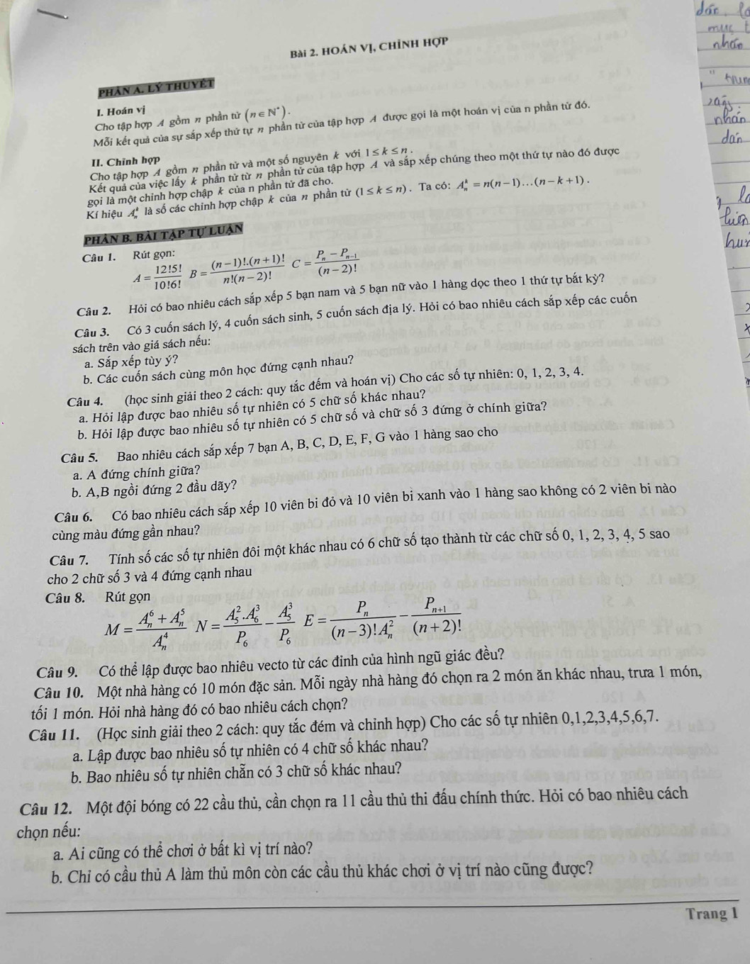 HOán Vị, Chỉnh Hợp
Phản A. Lý thuyết
I. Hoán vị
Cho tập hợp A gồm n phần tử (n∈ N^*).
Mỗi kết quả của sự sắp xếp thứ tự # phần tử của tập hợp A được gọi là một hoán vị của n phần tử đó.
II. Chīnh hợp
Cho tập hợp A gồm π phần tử và một số nguyên k với 1≤ k≤ n.
Kết quả của việc lây k phần tử từ # phần tử của tập hợp A và sắp xếp chúng theo một thứ tự nào đó được
gọi là một chỉnh hợp chập k của n phần tử đã cho.
Kí hiệu A là số các chinh hợp chập k của n phần tử (1≤ k≤ n). Ta có: A_n^(k=n(n-1)...(n-k+1).
phản b. bài tập tự luận
Câu 1. Rút gọn: A=frac 12!5!)10!6!B= ((n-1)!.(n+1)!)/n!(n-2)! C=frac P_n-P_n-1(n-2)!
Câu 2. Hỏi có bao nhiêu cách sắp xếp 5 bạn nam và 5 bạn nữ vào 1 hàng dọc theo 1 thứ tự bắt kỷ?
Câu 3. Có 3 cuốn sách lý, 4 cuốn sách sinh, 5 cuốn sách địa lý. Hỏi có bao nhiêu cách sáp xếp các cuốn
sách trên vào giá sách nếu:
a. Sắp xếp tùy ý?
b. Các cuốn sách cùng môn học đứng cạnh nhau?
Câu 4. (học sinh giải theo 2 cách: quy tắc đếm và hoán vị) Cho các số tự nhiên: 0, 1, 2, 3, 4.
a. Hỏi lập được bao nhiêu số tự nhiên có 5 chữ số khác nhau?
b. Hỏi lập được bao nhiêu số tự nhiên có 5 chữ số và chữ số 3 đứng ở chính giữa?
Câu 5. Bao nhiêu cách sắp xếp 7 bạn A, B, C, D, E, F, G vào 1 hàng sao cho
a. A đứng chính giữa?
b. A,B ngồi đứng 2 đầu dãy?
Câu 6. Có bao nhiêu cách sắp xếp 10 viên bi đỏ và 10 viên bi xanh vào 1 hàng sao không có 2 viên bi nào
cùng màu đứng gần nhau?
Câu 7. Tính số các số tự nhiên đôi một khác nhau có 6 chữ số tạo thành từ các chữ số 0, 1, 2, 3, 4, 5 sao
cho 2 chữ số 3 và 4 đứng cạnh nhau
Câu 8. Rút gọn
M=frac (A_n)^6+A_n^5(A_n)^4N=frac (A_5)^2.A_6^3P_6-frac (A_5)^3P_6E=frac P_n((n-3)!A_n)^2-frac P_n+1(n+2)!
Câu 9. Có thể lập được bao nhiêu vecto từ các đinh của hình ngũ giác đều?
Câu 10. Một nhà hàng có 10 món đặc sản. Mỗi ngày nhà hàng đó chọn ra 2 món ăn khác nhau, trưa 1 món,
tối 1 món. Hỏi nhà hàng đó có bao nhiêu cách chọn?
Câu 11. (Học sinh giải theo 2 cách: quy tắc đém và chỉnh hợp) Cho các số tự nhiên 0,1,2,3,4,5,6,7.
a. Lập được bao nhiêu số tự nhiên có 4 chữ số khác nhau?
b. Bao nhiêu số tự nhiên chẵn có 3 chữ số khác nhau?
Câu 12. Một đội bóng có 22 cầu thủ, cần chọn ra 11 cầu thủ thi đấu chính thức. Hỏi có bao nhiêu cách
chọn nếu:
a. Ai cũng có thể chơi ở bất kì vị trí nào?
b. Chỉ có cầu thủ A làm thủ môn còn các cầu thủ khác chơi ở vị trí nào cũng được?
Trang 1