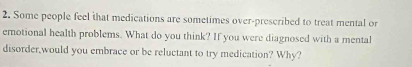 Some people feel that medications are sometimes over-prescribed to treat mental or 
emotional health problems. What do you think? If you were diagnosed with a mental 
disorder would you embrace or be reluctant to try medication? Why?