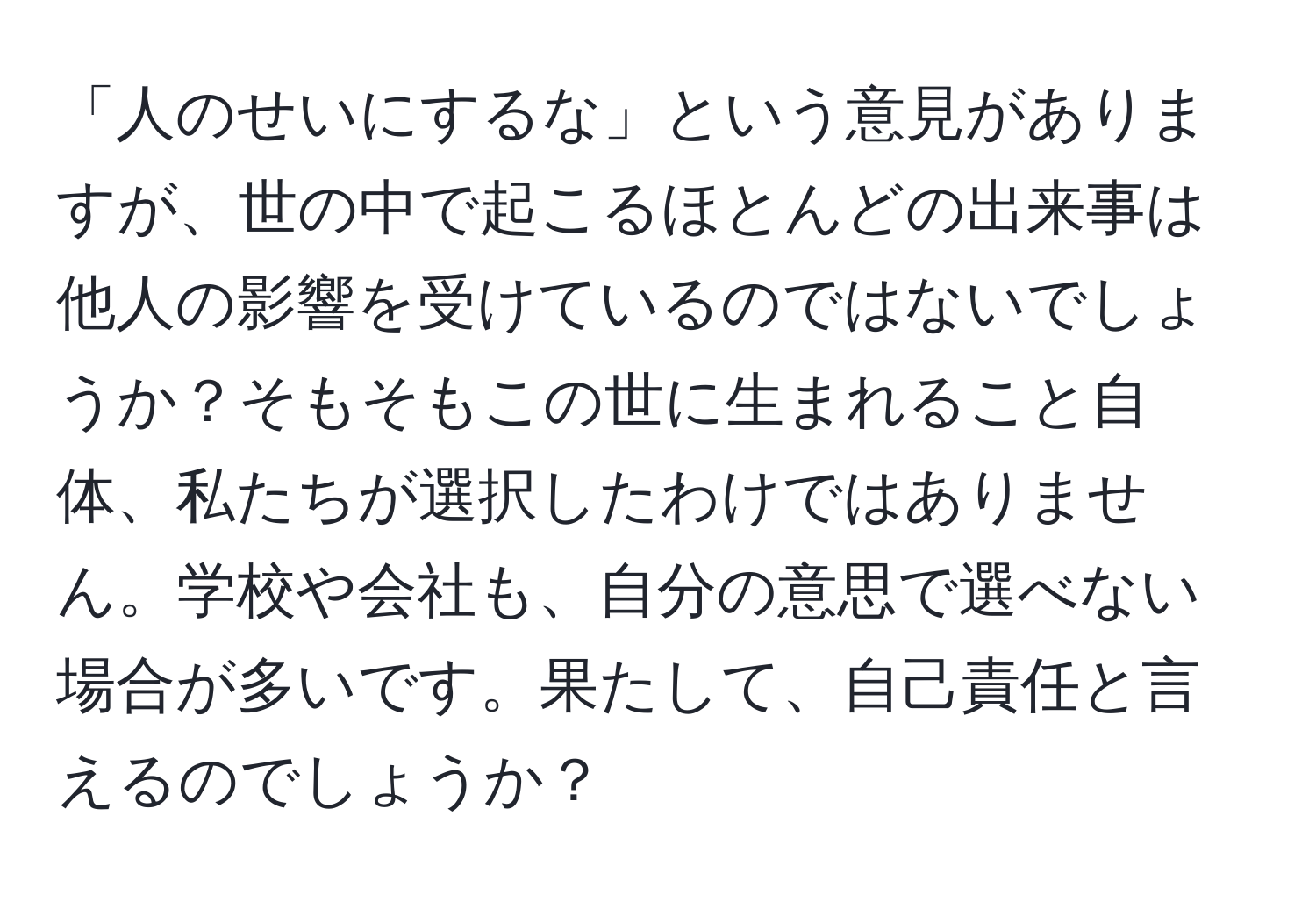 「人のせいにするな」という意見がありますが、世の中で起こるほとんどの出来事は他人の影響を受けているのではないでしょうか？そもそもこの世に生まれること自体、私たちが選択したわけではありません。学校や会社も、自分の意思で選べない場合が多いです。果たして、自己責任と言えるのでしょうか？