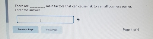 There are _main factors that can cause risk to a small business owner. 
Enter the answer. 
I 
Previous Page Next Page Page 4 of 4