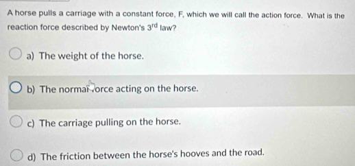 A horse pulls a carriage with a constant force, F, which we will call the action force. What is the
reaction force described by Newton's 3^(rd) law?
a) The weight of the horse.
b) The normal orce acting on the horse.
c) The carriage pulling on the horse.
d) The friction between the horse's hooves and the road.