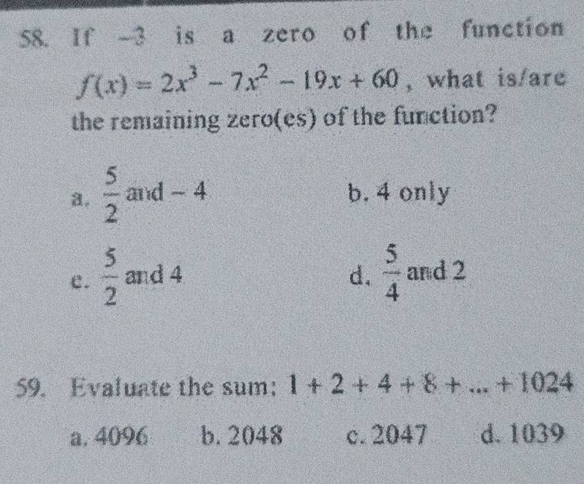 If -3 is a zero of the function
f(x)=2x^3-7x^2-19x+60 , what is/are
the remaining zero(es) of the function?
a.  5/2  and - 4 b. 4 only
C.  5/2  and 4 d.  5/4  and 2
59. Evaluate the sum: 1+2+4+8+...+1024
a, 4096 b. 2048 c. 2047 d. 1039