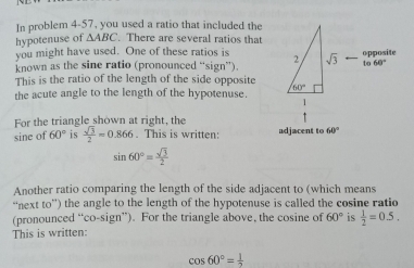 In problem 4-57, you used a ratio that included the
hypotenuse of △ ABC. There are several ratios that
you might have used. One of these ratios is 
known as the sine ratio (pronounced “sign”).
This is the ratio of the length of the side opposite 
the acute angle to the length of the hypotenuse.
For the triangle shown at right, the
sine of 60° is  sqrt(3)/2 =0.866. This is written: adjacent to 60°
sin 60°= sqrt(3)/2 
Another ratio comparing the length of the side adjacent to (which means
“next to”) the angle to the length of the hypotenuse is called the cosine ratio
(pronounced “co-sign”). For the triangle above, the cosine of 60° is  1/2 =0.5.
This is written:
cos 60°= 1/2 