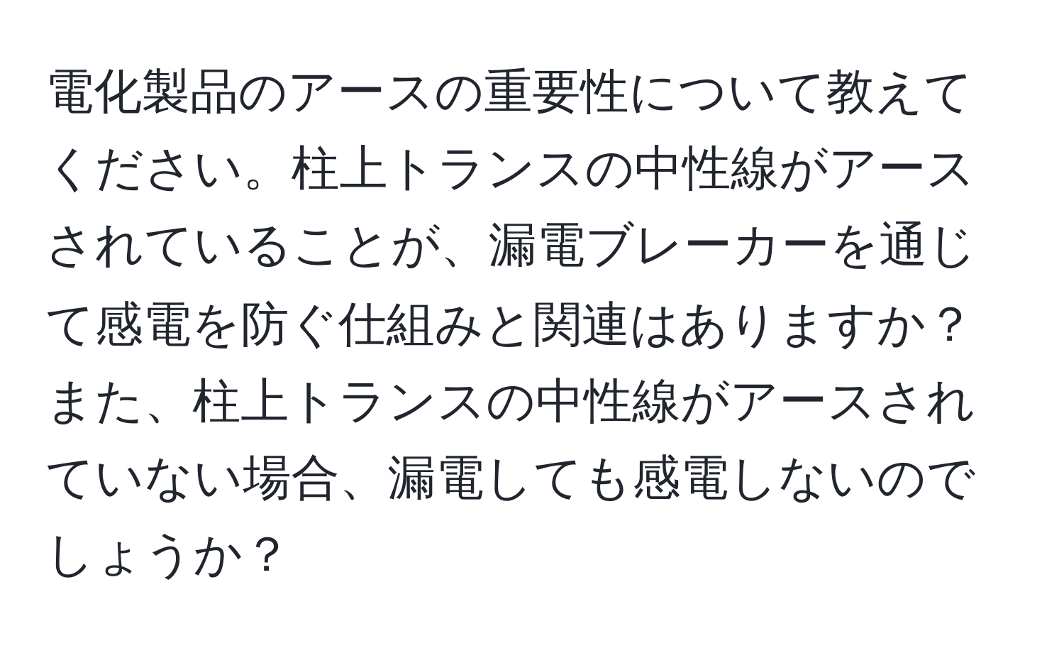 電化製品のアースの重要性について教えてください。柱上トランスの中性線がアースされていることが、漏電ブレーカーを通じて感電を防ぐ仕組みと関連はありますか？また、柱上トランスの中性線がアースされていない場合、漏電しても感電しないのでしょうか？