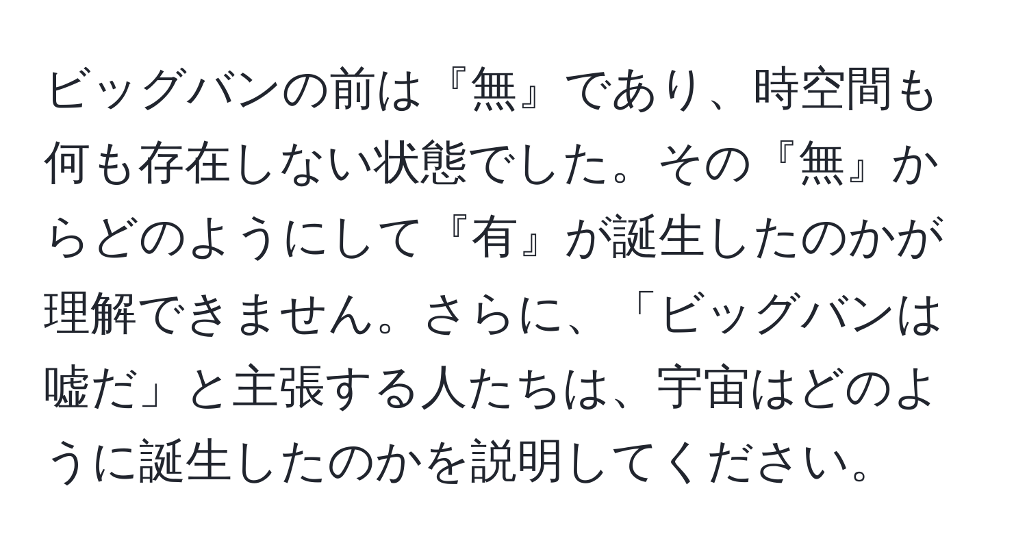 ビッグバンの前は『無』であり、時空間も何も存在しない状態でした。その『無』からどのようにして『有』が誕生したのかが理解できません。さらに、「ビッグバンは嘘だ」と主張する人たちは、宇宙はどのように誕生したのかを説明してください。