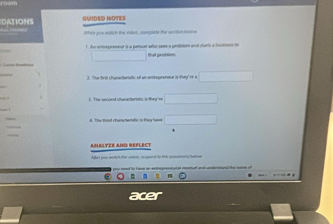 room 
DATIONS GUIDED NOTES 
While you watch the video, somplete the saction below 
1. An entrepreneur is a person who sees a problém and starts a business to 
that problem. 
Épres Rontonss 

2. The first characteristic of an entrepreneur is they're a
605 3  3. The second characteristic is they're 
rfe 4. The third characteristic is they have 
ANALYZE AND REFLECT 
After you watch the video, respond to the question(s) pelow 
you need to have an entrepreneurial mindsef and understand the saise of