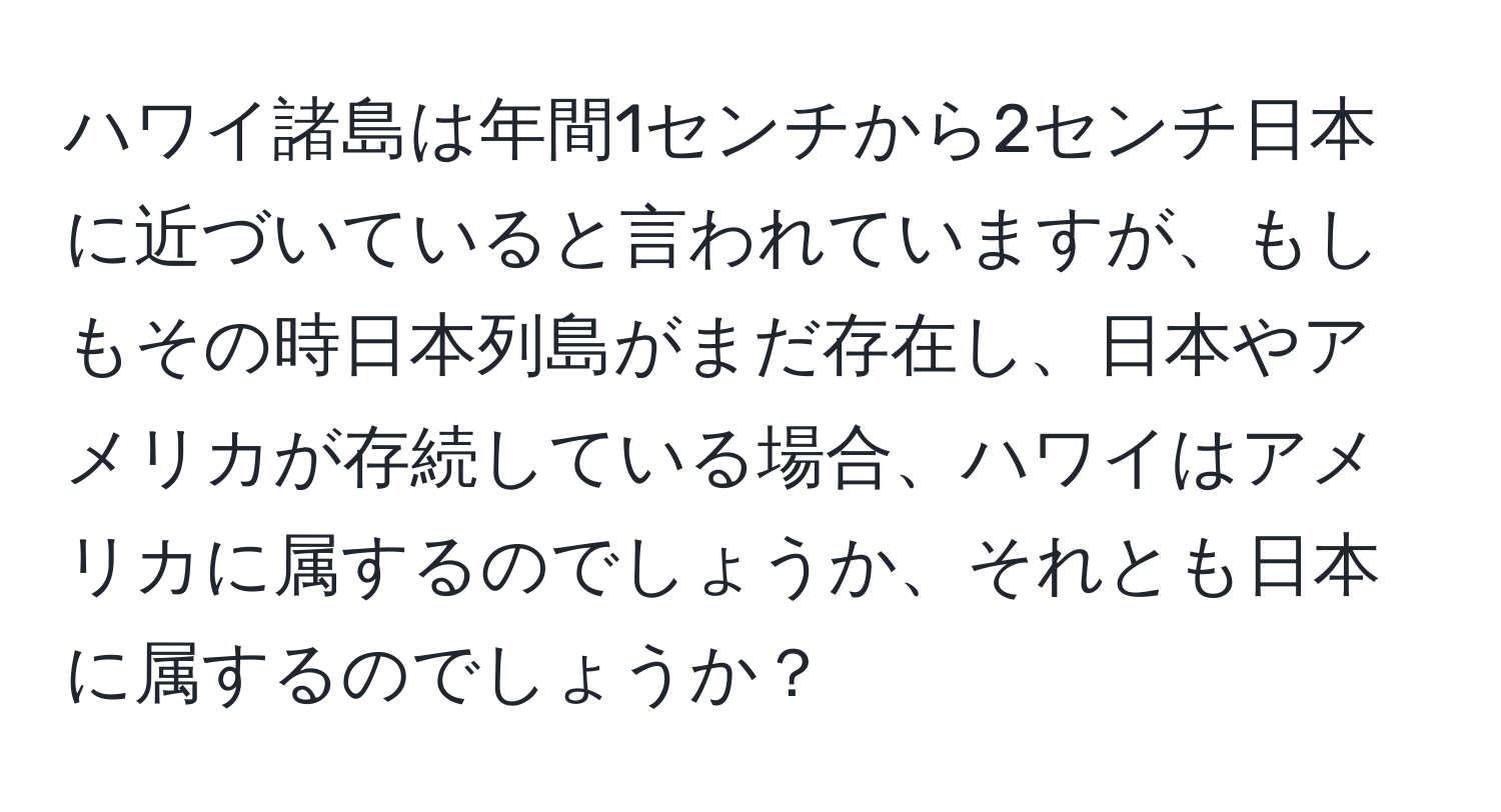 ハワイ諸島は年間1センチから2センチ日本に近づいていると言われていますが、もしもその時日本列島がまだ存在し、日本やアメリカが存続している場合、ハワイはアメリカに属するのでしょうか、それとも日本に属するのでしょうか？