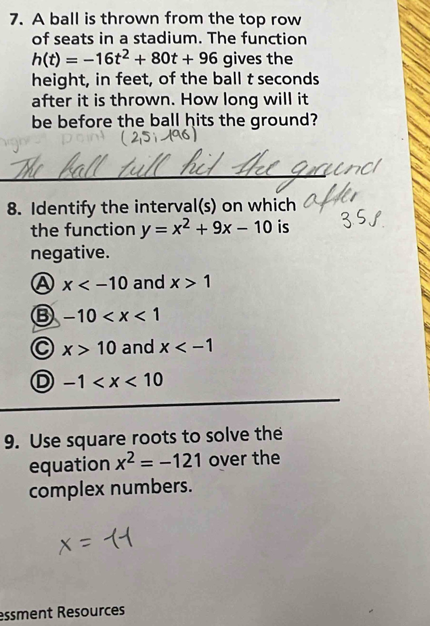 A ball is thrown from the top row
of seats in a stadium. The function
h(t)=-16t^2+80t+96 gives the
height, in feet, of the ball t seconds
after it is thrown. How long will it
be before the ball hits the ground?
8. Identify the interval(s) on which
the function y=x^2+9x-10 is
negative.
A x and x>1
B -10
x>10 and x
D -1
9. Use square roots to solve the
equation x^2=-121 over the
complex numbers.
essment Resources