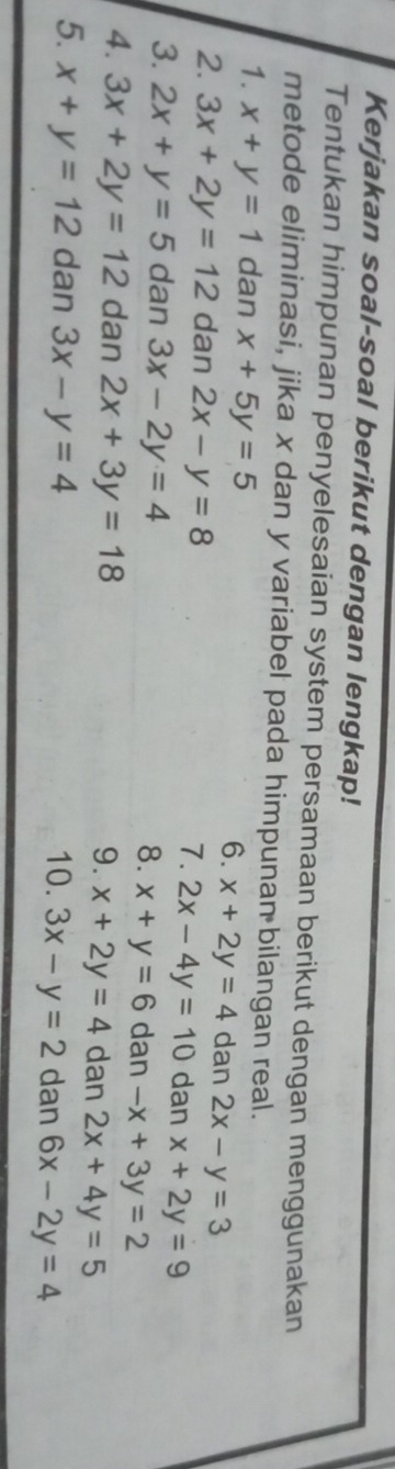 Kerjakan soal-soal berikut dengan lengkap! 
Tentukan himpunan penyelesaian system persamaan berikut dengan menggunakan 
metode eliminasi, jika x dan y variabel pada himpunan bilangan real. 
1. x+y=1 dan x+5y=5
6. x+2y=4 dan 2x-y=3
2. 3x+2y=12 dan 2x-y=8 7. 2x-4y=10 dan x+2y=9
3. 2x+y=5 dan 3x-2y=4 8. x+y=6 dan -x+3y=2
4. 3x+2y=12 dan 2x+3y=18 9. x+2y=4 dan 2x+4y=5
5. x+y=12 dan 3x-y=4 10. 3x-y=2 dan 6x-2y=4