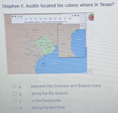 Stephen F. Austin located his colony where in Texas?
a between the Colorado and Brazos rivers
b along the Rio Grande
C in the Panhandle
d along the Red River