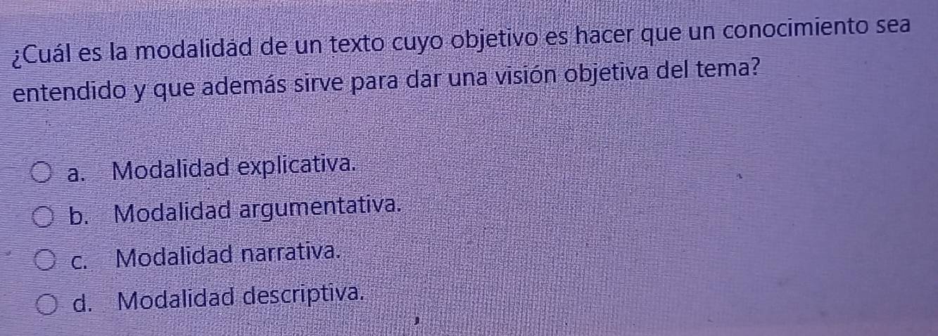 ¿Cuál es la modalidád de un texto cuyo objetivo es hacer que un conocimiento sea
entendido y que además sirve para dar una visión objetiva del tema?
a. Modalidad explicativa.
b. Modalidad argumentativa.
c. Modalidad narrativa.
d. Modalidad descriptiva.