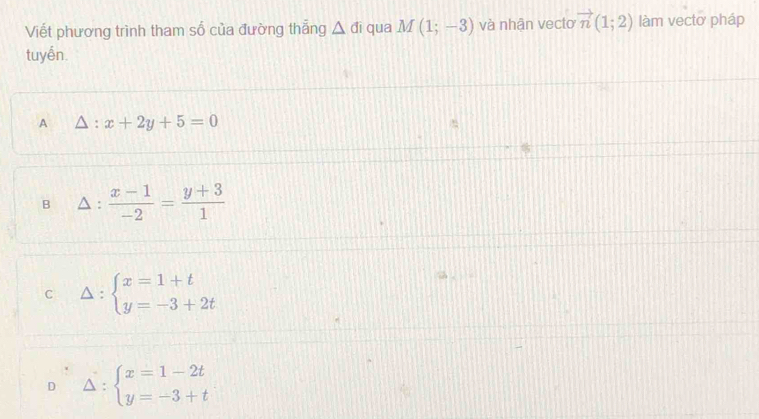 Viết phương trình tham số của đường thắng △ di qua M(1;-3) và nhận vecto vector n(1;2) làm vectơ pháp
tuyến.
A △ :x+2y+5=0
B .  (x-1)/-2 = (y+3)/1 
C Delta :beginarrayl x=1+t y=-3+2tendarray.
_ ^circ 
D A= :beginarrayl x=1-2t y=-3+tendarray.