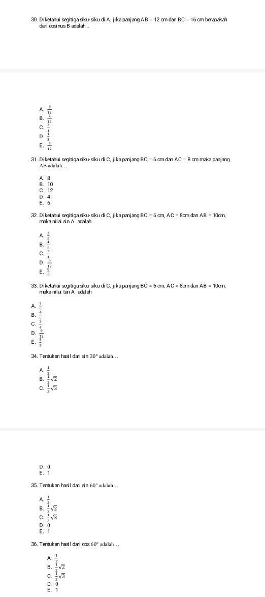 Diketahui segitiga siku-siku di A, jika panjang. AB=12 2 cm dan BC=16 cm berapakah
A. beginarrayr  x/x-2  frac x2frac frac 12frac x-2 frac x^2x-2x
B.
C.
D.
E.
31. Diketahui segitiga siku-siku di C, jika panjang BC = 6 cm dan AC = 8 cm maka panjang
AB adalah…
A. B
B. 10
C. 12
D.4
E、6
32. Diketahui seɑitiga siku-siku di C, jika panjang BC=6cm, AC=8cm dan AB=10cm,
maka nilai sin A adalah
A.
B.
D. beginarrayr frac xfrac frac  2/3 frac frac 3^(frac 3)4x
C
E.
33. Diketahui segitiga siku-siku di C, jika panjang BC=6cm,AC=8cm dan AB=10cm
maka nilai tan A adalah
A.
B.
C.
E. beginarrayr frac 32  3/2  3/5 endarray 
D.
34. Tentukan hasil dari sin 30° adalah...
A beginarrayr  1/2   1/2 sqrt(2)  1/2 sqrt(3)endarray
B.
C.
D. 0
E. 1
35. Tentukan hasil dari sin 60° adalah. . .
A. beginarrayr  1/2   1/2 sqrt(2)  1/2 sqrt(3)endarray
B
C
D. C
E. 1
36. Tentukan hasil dari cos 60° ada lah . . .
A.
B.
C. beginarrayr  1/2   1/2   1/2 sqrt(3)endarray
D. 0
E. 1