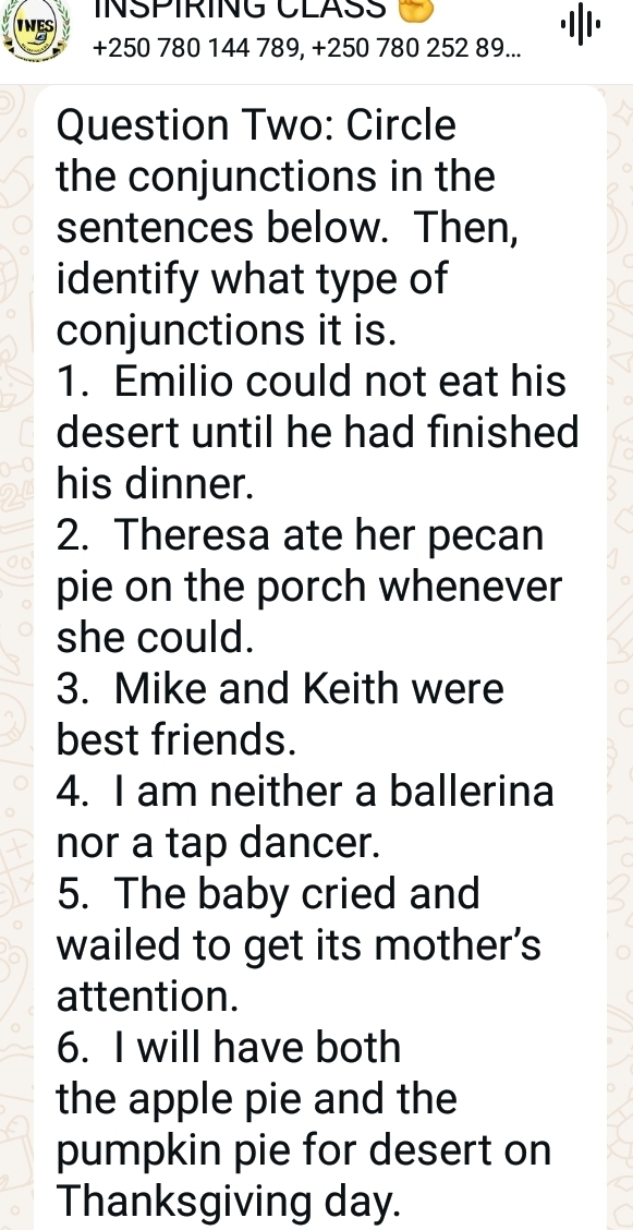 INSPIRING CLASS
+250 780 144 789, +250 780 252 89... 
Question Two: Circle 
the conjunctions in the 
sentences below. Then, 
identify what type of 
conjunctions it is. 
1. Emilio could not eat his 
desert until he had finished 
his dinner. 
2. Theresa ate her pecan 
pie on the porch whenever 
she could. 
3. Mike and Keith were 
best friends. 
4. I am neither a ballerina 
nor a tap dancer. 
5. The baby cried and 
wailed to get its mother's 
attention. 
6. I will have both 
the apple pie and the 
pumpkin pie for desert on 
Thanksgiving day.