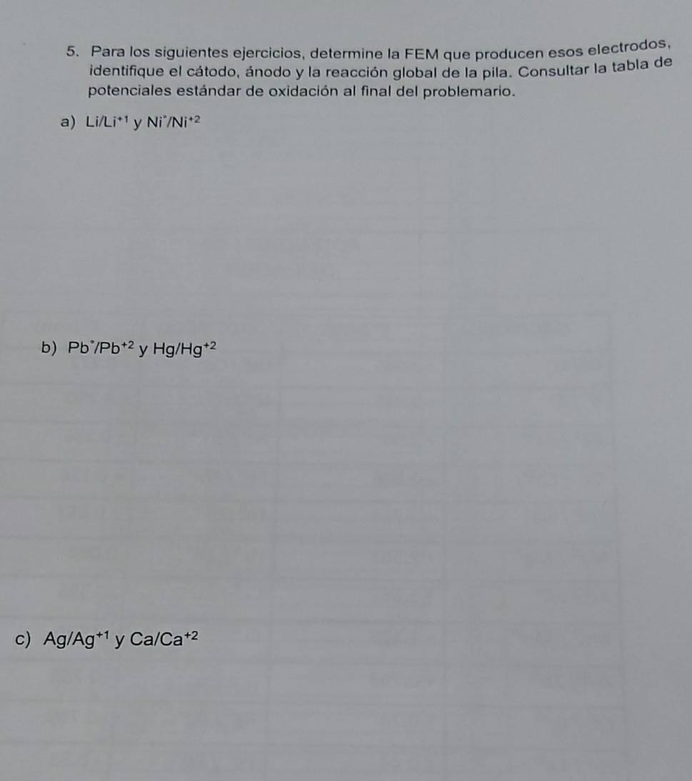 Para los siguientes ejercicios, determine la FEM que producen esos electrodos, 
identifique el cátodo, ánodo y la reacción global de la pila. Consultar la tabla de 
potenciales estándar de oxidación al final del problemario. 
a) Li/Li^(+1) Ni^*/Ni^(+2)
b) Pb°/Pb^(+2) y Hg/Hg^(+2)
c) Ag/Ag^(+1) ' Ca/Ca^(+2)