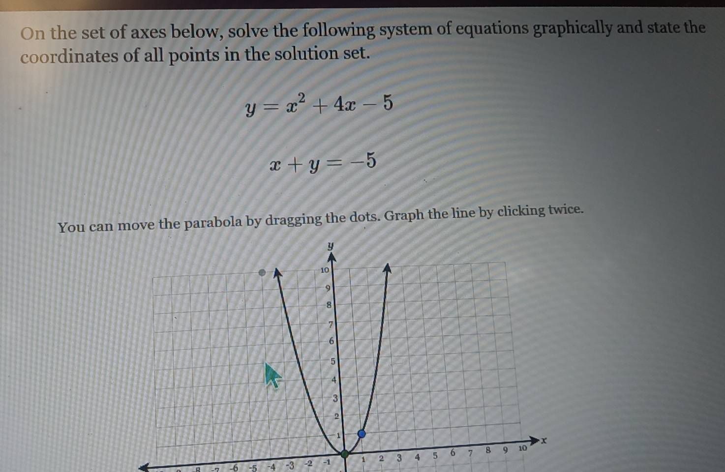 On the set of axes below, solve the following system of equations graphically and state the
coordinates of all points in the solution set.
y=x^2+4x-5
x+y=-5
You can move the parabola by dragging the dots. Graph the line by clicking twice.
-6 -5 -4 -3 -2 -1 1