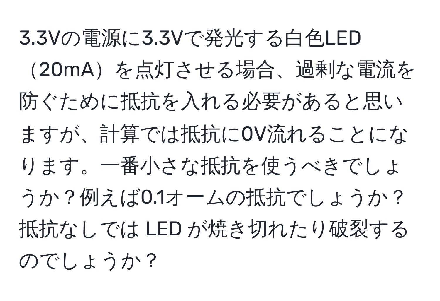 3.3Vの電源に3.3Vで発光する白色LED20mAを点灯させる場合、過剰な電流を防ぐために抵抗を入れる必要があると思いますが、計算では抵抗に0V流れることになります。一番小さな抵抗を使うべきでしょうか？例えば0.1オームの抵抗でしょうか？抵抗なしでは LED が焼き切れたり破裂するのでしょうか？