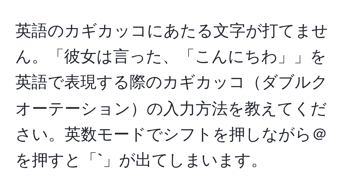 英語のカギカッコにあたる文字が打てません。「彼女は言った、「こんにちわ」」を英語で表現する際のカギカッコダブルクオーテーションの入力方法を教えてください。英数モードでシフトを押しながら＠を押すと「`」が出てしまいます。