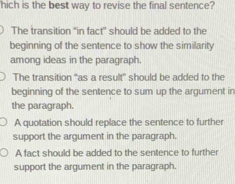 hich is the best way to revise the final sentence?
The transition “in fact” should be added to the
beginning of the sentence to show the similarity
among ideas in the paragraph.
The transition “as a result” should be added to the
beginning of the sentence to sum up the argument in
the paragraph.
A quotation should replace the sentence to further
support the argument in the paragraph.
A fact should be added to the sentence to further
support the argument in the paragraph.