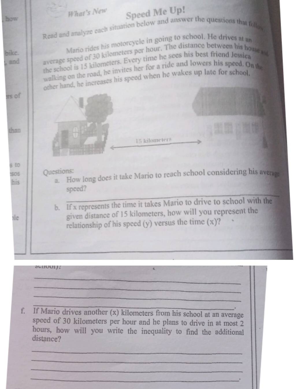 What's New 
how 
Speed Me Up! 
Read and analyze each situation below and answer the questions that follo 
bike. Mario rides his motorcycle in going to school. He drives at an 
, and average speed of 30 kilometers per hour. The distance between his house and 
the school is 15 kilometers. Every time he sees his best friend Jessica 
walking on the road, he invites her for a ride and lowers his speed. On the 
increases his speed when he wakes up late for school. 
:rs of 
than 
s to 
I8O5 Questions: 
his a. How long does it take Mario to reach school considering his averag 
_ 
speed? 
b. If x represents the time it takes Mario to drive to school with the 
,e given distance of 15 kilometers, how will you represent the 
relationship of his speed (y) versus the time (x)? 
4. 
_ 
_ 
_ 
_ 
. 
f. If Mario drives another (x) kilometers from his school at an average 
speed of 30 kilometers per hour and he plans to drive in at most 2
hours, how will you write the inequality to find the additional 
distance? 
_ 
_ 
_ 
_ 
.