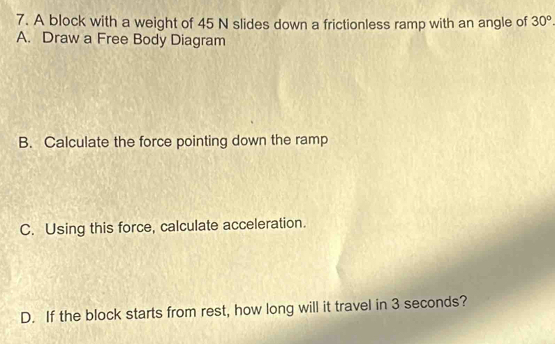 A block with a weight of 45 N slides down a frictionless ramp with an angle of 30°
A. Draw a Free Body Diagram 
B. Calculate the force pointing down the ramp 
C. Using this force, calculate acceleration. 
D. If the block starts from rest, how long will it travel in 3 seconds?