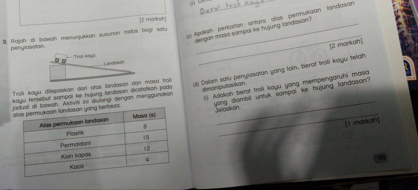 (ii)Dl 
[2 markah] 
3. Rajah di bawah menunjukkan susunan radas bagi satu_ 
c) Apakah perkaitan antara alas permukaan landasan 
dengan masa sampai ke hujung landasan? 
penyiasatan. 
[2 markah] 
kayu tersebut sampai ke hujung landasan dicatatkan pada (d) Dalam satu penyiasatan yang lain, berat troli kayu telah 
dimanipulasikan. 
Trolí kayu dilepaskan dari atas landasan dan masa troli 
Aktiviti ini diulangi dengan menggunakan_ 
(i) Adakah berat troli kayu yang mempengaruhi masa 
yang diambil untuk sampai ke hujung landasan? 
Jelaskan. 
_ 
[I markah] 
111