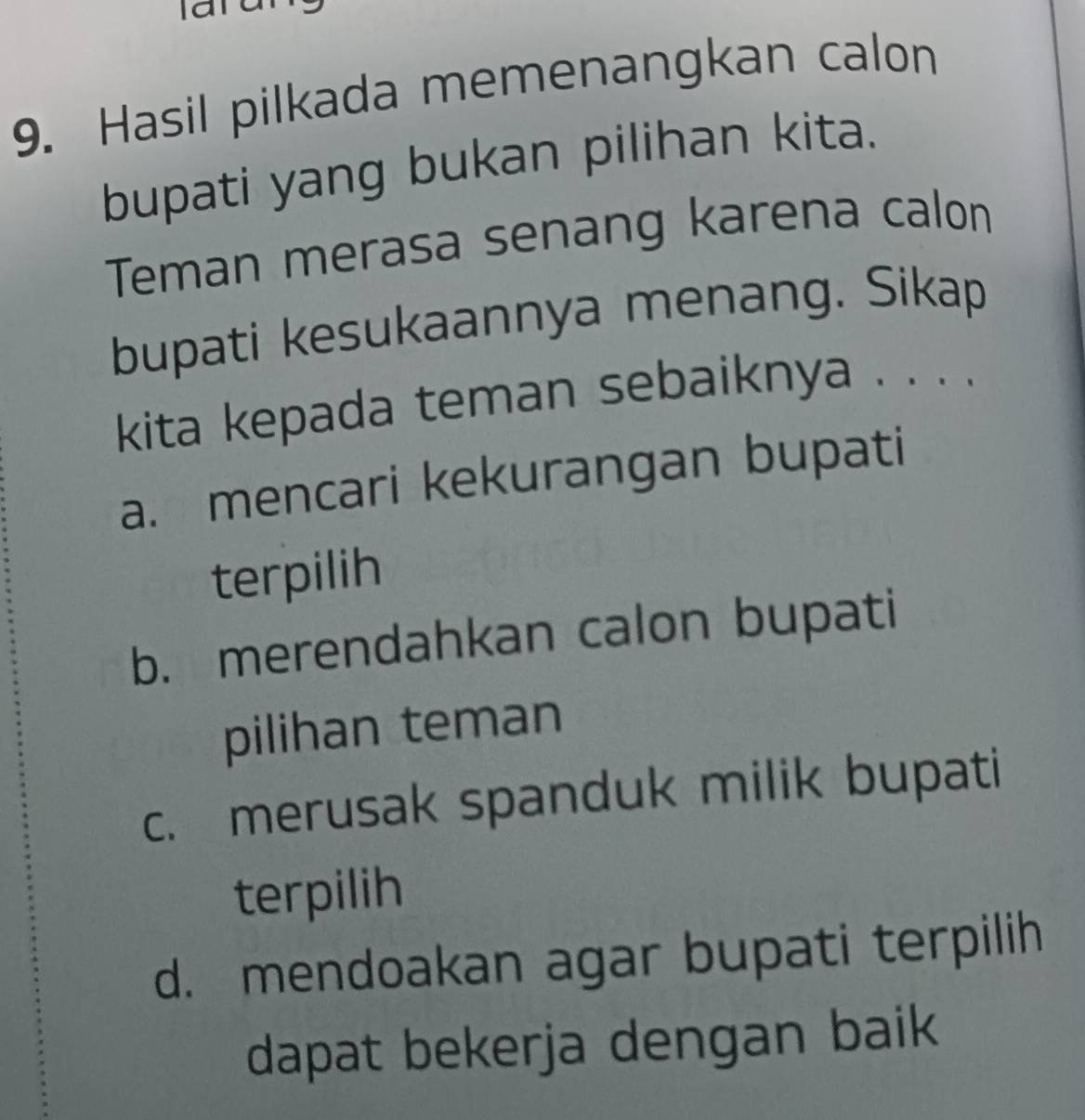 Hasil pilkada memenangkan calon
bupati yang bukan pilihan kita.
Teman merasa senang karena calon
bupati kesukaannya menang. Sikap
kita kepada teman sebaiknya . . . .
a. mencari kekurangan bupati
terpilih
b. merendahkan calon bupati
pilihan teman
c. merusak spanduk milik bupati
terpilih
d. mendoakan agar bupati terpilih
dapat bekerja dengan baik