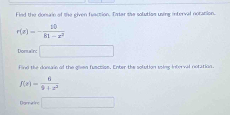 Find the domain of the given function. Enter the solution using interval notation.
r(x)=- 10/81-x^2 
Domain: □ 
Find the domain of the given function. Enter the solution using interval notation.
f(x)= 6/9+x^2 
Domain: □