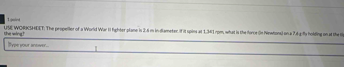 USE WORKSHEET: The propeller of a World War II fighter plane is 2.6 m in diameter. If it spins at 1,341 rpm, what is the force (in Newtons) on a 7.6 g fly holding on at the ti 
the wing? 
Type your answer... I