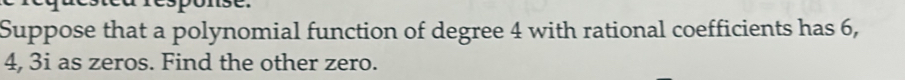 Suppose that a polynomial function of degree 4 with rational coefficients has 6,
4, 3i as zeros. Find the other zero.