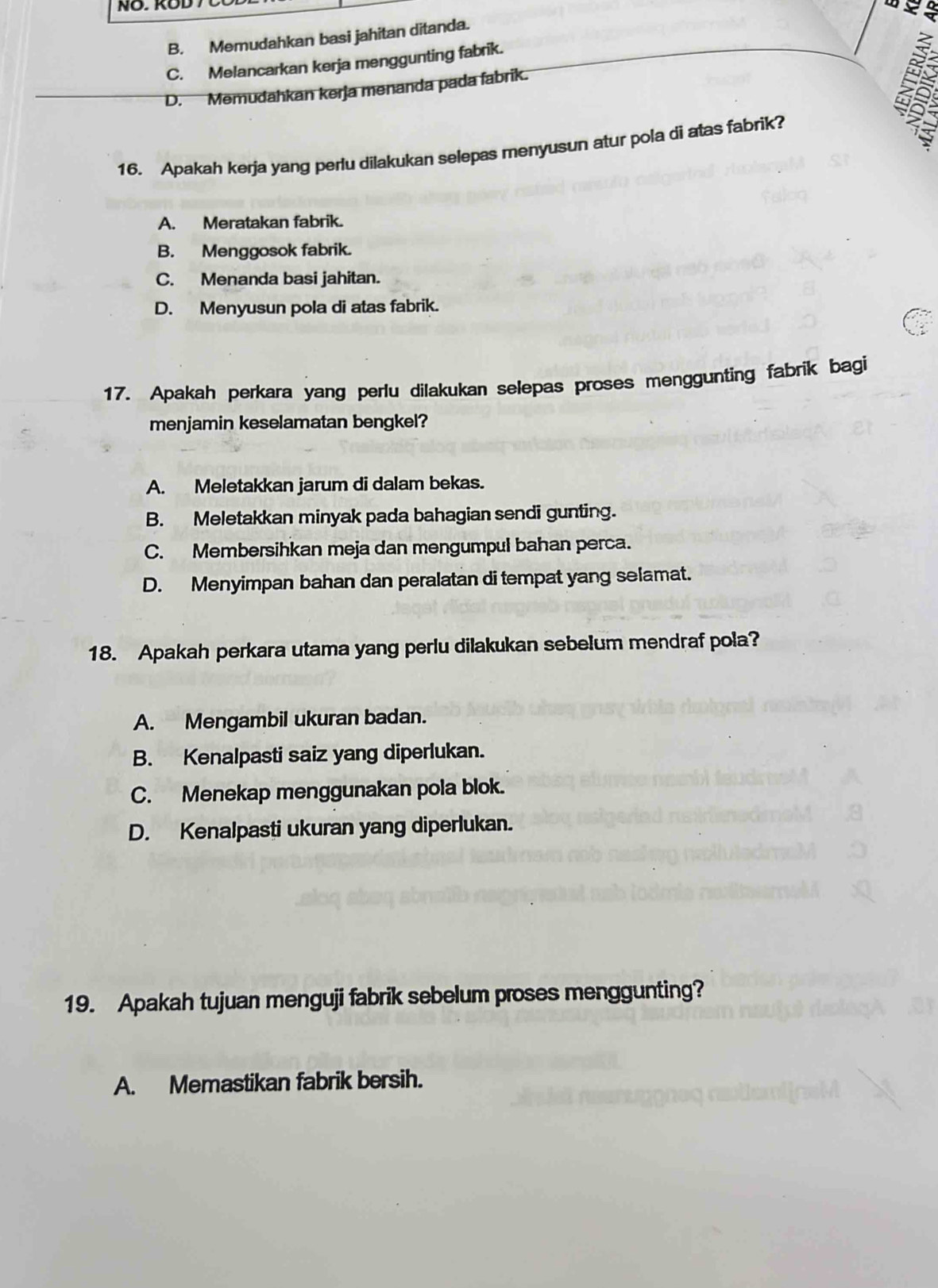 B. Memudahkan basi jahitan ditanda.
C. Melancarkan kerja menggunting fabrik.
D. Memudahkan kerja menanda pada fabrik.
5
16. Apakah kerja yang perlu dilakukan selepas menyusun atur pola di atas fabrik?
A. Meratakan fabrik.
B. Menggosok fabrik.
C. Menanda basi jahitan.
D. Menyusun pola di atas fabrik.
17. Apakah perkara yang perlu dilakukan selepas proses menggunting fabrik bagi
menjamin keselamatan bengkel?
A. Meletakkan jarum di dalam bekas.
B. Meletakkan minyak pada bahagian sendi gunting.
C. Membersihkan meja dan mengumpul bahan perca.
D. Menyimpan bahan dan peralatan di tempat yang selamat.
18. Apakah perkara utama yang perlu dilakukan sebelum mendraf pola?
A. Mengambil ukuran badan.
B. Kenalpasti saiz yang diperlukan.
C. Menekap menggunakan pola blok.
D. Kenalpasti ukuran yang diperlukan.
19. Apakah tujuan menguji fabrik sebelum proses menggunting?
A. Memastikan fabrik bersih.