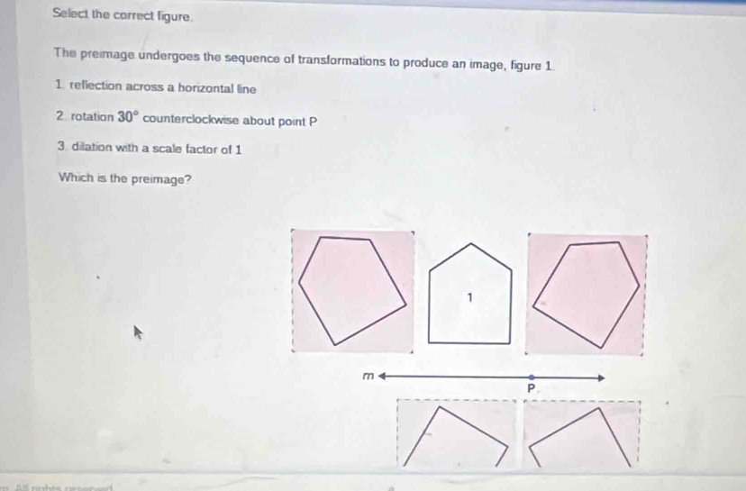 Select the carrect figure. 
The preimage undergoes the sequence of transformations to produce an image, figure 1 
1. reflection across a horizontal line 
2 rotation 30° counterclockwise about point P
3. dilation with a scale factor of 1
Which is the preimage?
m
P