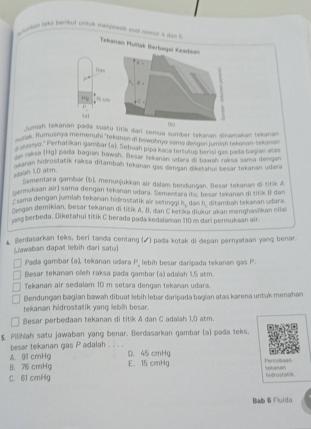 Nwhatikan teks berikut untuk menjawab soal nomer 4 dan 5.
Tekanan Mutlak
Gas
overline 9
Hg 15 cm
P_y
(a)
Jumlah tekanan pada suatu dari semua sumber tekanan dinamakan tekanan
mutiak. Rumusnya memenuhi “tekanan di bawahnya sama dengan jumlah tekanan-tekanan
di atasnyo.” Perhatikan gambar (a), Sebuah pipa kaca tertutup berisi gas pada bagian atas
dan raksa (Hg) pada bagian bawah. Besar tekanan udara di bawah raksa sama dengan
tekanan hidrostatik raksa ditambah tekanan gas dengan diketahui besar tekanan udara 
adalah 1,0 atm.
Sementara gambar (b), menunjukkan air dalam bendungan. Besar tekanan di titik A
(permukaan air) sama dengan tekanan udara. Sementara itu, besar tekanan di titik B dan
C sama dengan jumlah tekanan hidrostatik air setinggi h_8 dan h_c ditambah tekanan udara.
Dengan demikian, besar tekanan di titik A, B, dan C ketika diukur akan menghasilkan nilai
yang berbeda. Diketahui titik C berada pada kedalaman 110 m dari permukaan air.
4. Berdasarkan teks, beri tanda centang (✓) pada kotak di depan pernyataan yang benar
(Jawaban dapat lebih dari satu)
Pada gambar (a), tekanan udara P_u lebih besar daripada tekanan gas P.
Besar tekanan oleh raksa pada gambar (a) adalah 1,5 atm.
Tekanan air sedalam 10 m setara dengan tekanan udara.
Bendungan bagian bawah dibuat lebih lebar daripada bagian atas karena untuk menahan
tekanan hidrostatik yang lebih besar.
Besar perbedaan tekanan di titik A dan C adalah 1,0 atm.
5, Pilihlah satu jawaban yang benar. Berdasarkan gambar (a) pada teks,
besar tekanan gas P adalah . . . .
A. 91 cmHg D. 45 cmHg
E. 15 cmHg
B. 76 cmHg Percobaan
tekanan
C. 61 cmHg hidrostatik.
Bab 6 Fluida