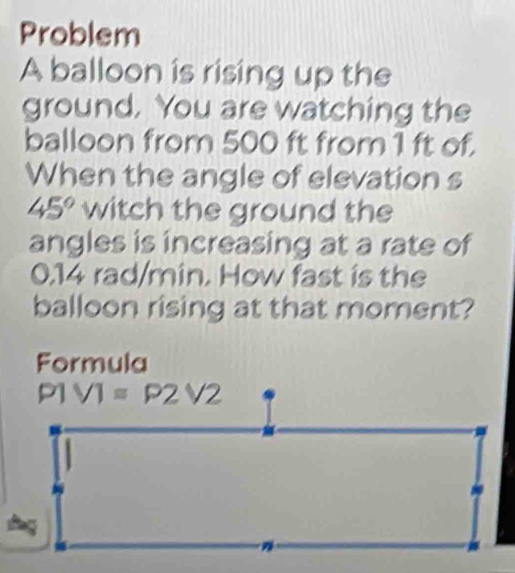 Problem 
A balloon is rising up the 
ground. You are watching the 
balloon from 500 ft from1 ft of. 
When the angle of elevation s
45° witch the ground the 
angles is increasing at a rate of
0.14 rad/min. How fast is the 
balloon rising at that moment? 
Formula
P1V1=P2V2