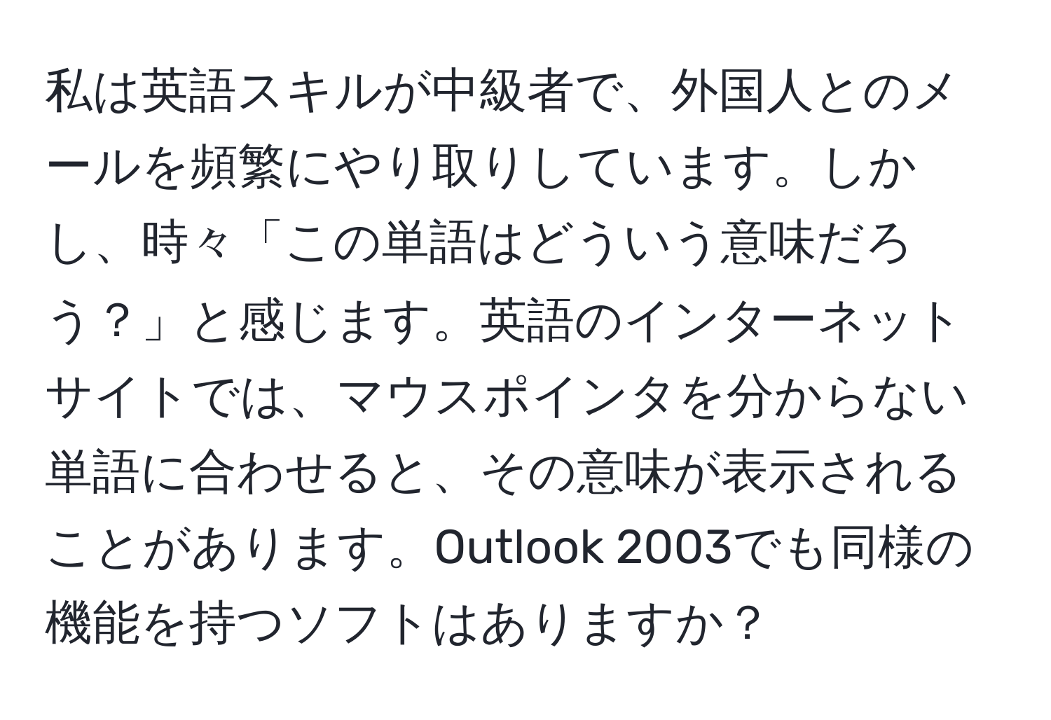 私は英語スキルが中級者で、外国人とのメールを頻繁にやり取りしています。しかし、時々「この単語はどういう意味だろう？」と感じます。英語のインターネットサイトでは、マウスポインタを分からない単語に合わせると、その意味が表示されることがあります。Outlook 2003でも同様の機能を持つソフトはありますか？