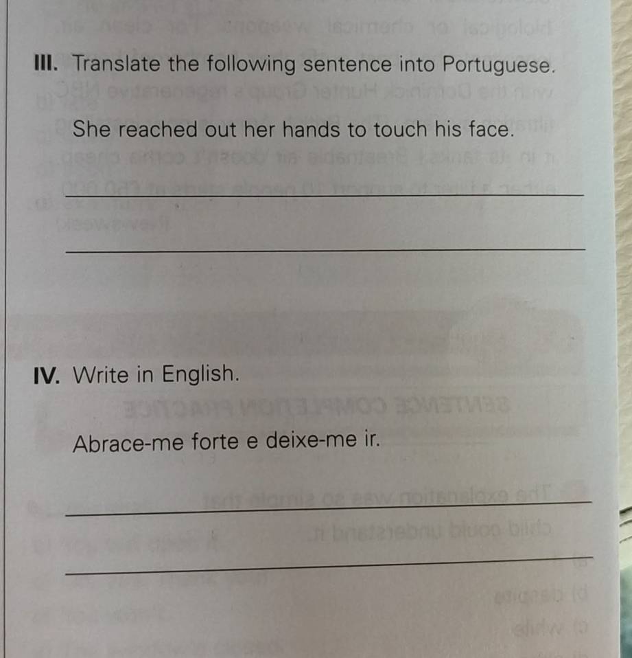 Translate the following sentence into Portuguese. 
She reached out her hands to touch his face. 
_ 
_ 
IV. Write in English. 
Abrace-me forte e deixe-me ir. 
_ 
_