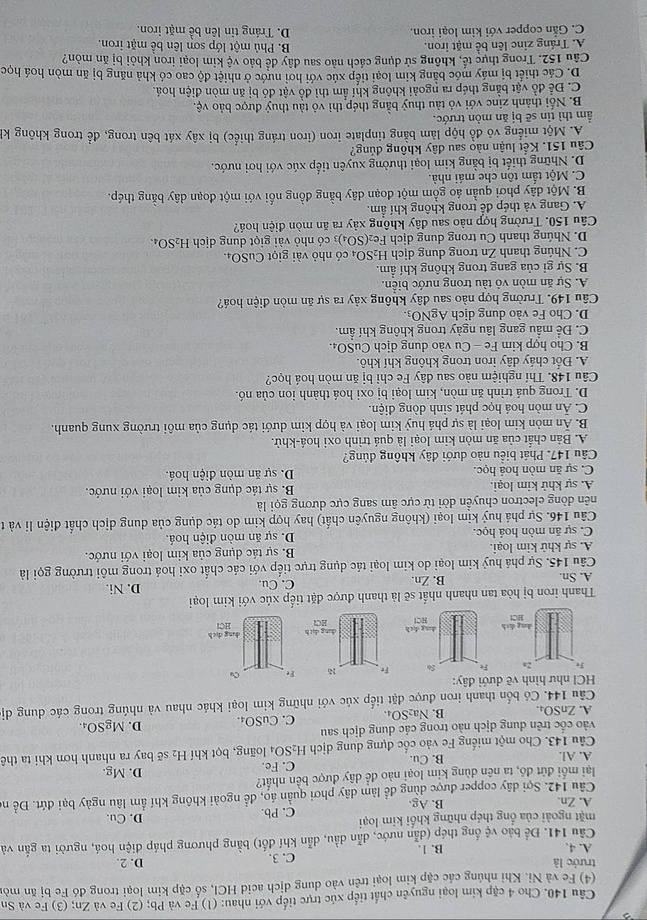 Cho 4 cặp kim loại nguyên chất tiếp xúc trực tiếp với nhau: (1) Fe và Pb; (2) Fe và Zn; (3) Fe và Sn
(4) Fe và Ni. Khi nhúng các cặp kim loại trên vào dung dịch acid HCl, số cặp kim loại trong đó Fe bị ăn mòn
trước là D. 2.
A. 4. B. 1. C. 3.
Cầu 141. Để bảo vệ ống thép (dẫn nước, dẫn dầu, dẫn khí đốt) bằng phương pháp điện hoá, người ta gắn và
mặt ngoài của ống thép những khối kim loại D. Cu.
A. Zn. B. Ag. C. Pb.
Câu 142. Sợi dây copper được dùng để làm dây phơi quần áo, để ngoài không khí ẩm lâu ngày bại đứt. Để nó
lại mối đứt đó, ta nên dùng kim loại nào đề dây được bền nhất? D. Mg.
A. Al. B. Cu. C. Fe.
Câu 143. Cho một miếng Fe vào cốc đựng dung dịch H₂SO₄ loãng, bọt khí H_2 sẽ bay ra nhanh hơn khi ta thê
vào cốc trên dung dịch nào trong các dung dịch sau D. Mg SO_4.
A. ZnSO₄. B. Na₂SO₄. C. CuSO₄.
Câu 144. Có bốn thanh iron được đặt tiếp xúc với những kim loại khác nhau và nhúng trong các dung dị
HCl như hình vẽ dưới đây:
Thanh iron bị hòa tan nhanh nhất sẽ là thanh được đặt tiếp xúc với kim loại
A. Sn. B. Zn. C. Cu.
D. Ni.
Câu 145. Sự phá huỷ kim loại do kim loại tác dụng trực tiếp với các chất oxi hoá trong môi trường gọi là
A. sự khử kim loại. B. sự tác dụng của kim loại với nước.
C. sự ăn mòn hoá học. D. sự ăn mòn điện hoá.
Câu 146. Sự phá huỷ kim loại (không nguyên chất) hay hợp kim do tác dụng của dung dịch chất điện li và t
dên dòng electron chuyền dời từ cực âm sang cực dương gọi là
A. sự khử kim loại. B. sự tác dụng của kim loại với nước.
C. sự ăn mòn hoá học. D. sự ăn mòn điện hoá.
Câu 147. Phát biểu nào dưới đây không đúng?
A. Bản chất của ăn mòn kim loại là quá trình oxi hoá-khử.
B. Ăn mòn kim loại là sự phá huỷ kim loại và hợp kim dưới tác dụng của môi trường xung quanh.
C. Ăn mòn hoá học phát sinh dòng điện.
D. Trong quá trình ăn mòn, kim loại bị oxi hoá thành ion của nó.
Câu 148. Thí nghiệm nào sau đây Fe chỉ bị ăn mòn hoá học?
A. Đốt cháy dây iron trong không khí khô.
B. Cho hợp kim Fe - Cu vào dung dịch CuSO₄.
C. Để mẫu gang lâu ngày trong không khí ẩm.
D. Cho Fe vào dung dịch AgNO_3
Câu 149. Trường hợp nào sau đây không xảy ra sự ăn mòn điện hoá?
A. Sự ăn mòn vô tàu trong nước biển.
B. Sự gỉ của gang trong không khí ẩm.
C. Nhúng thanh Zn trong dung dịch H_2SO_4 có nhỏ vài giọt CuSO₄.
D. Nhúng thanh Cu trong dung dịch Fe_2(SO_4 4)3 có nhỏ vài giọt dung dịch H_2SC )4.
Câu 150. Trường hợp nào sau đây không xảy ra ăn mòn điện hoá?
A. Gang và thép để trong không khí ẩm.
B. Một dây phơi quần áo gồm một đoạn dây bằng đồng nổi với một đoạn dây bằng thép.
C. Một tầm tôn che mái nhà.
D. Những thiết bị bằng kim loại thường xuyên tiếp xúc với hơi nước.
Câu 151. Kết luận nào sau đây không đúng?
A. Một miếng vỏ đồ hộp làm bằng tinplate iron (iron tráng thiếc) bị xây xát bên trong, để trong không kh
ầm thì tin sẽ bị ăn mòn trước.
B. Nối thành zinc với vỏ tàu thuỷ bằng thép thì vỏ tàu thuỷ được bảo vệ.
C. Để đồ vật bằng thép ra ngoài không khí ẩm thì đồ vật đó bị ăn mòn điện hoá.
D. Các thiết bị máy móc bằng kim loại tiếp xúc với hơi nước ở nhiệt độ cao có khả năng bị ăn mòn hoá học
Câu 152. Trong thực tế, không sử dụng cách nào sau đây để bảo vệ kim loại iron khỏi bị ăn mòn?
A. Tráng zinc lên bề mặt iron. B. Phủ một lớp sơn lên bề mặt iron.
C. Gắn copper với kim loại iron. D. Tráng tin lên bề mặt iron.