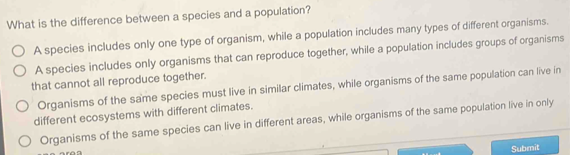 What is the difference between a species and a population?
A species includes only one type of organism, while a population includes many types of different organisms.
A species includes only organisms that can reproduce together, while a population includes groups of organisms
that cannot all reproduce together.
Organisms of the same species must live in similar climates, while organisms of the same population can live in
different ecosystems with different climates.
Organisms of the same species can live in different areas, while organisms of the same population live in only
Submit