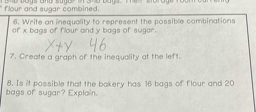 3-1b bags and sugar in 3-15 bags. Their storage room carrenn 
flour and sugar combined. 
6. Write an inequality to represent the possible combinations 
of x bags of flour and y bags of sugar. 
7. Create a graph of the inequality at the left. 
8. Is it possible that the bakery has 16 bags of flour and 20
bags of sugar? Explain.