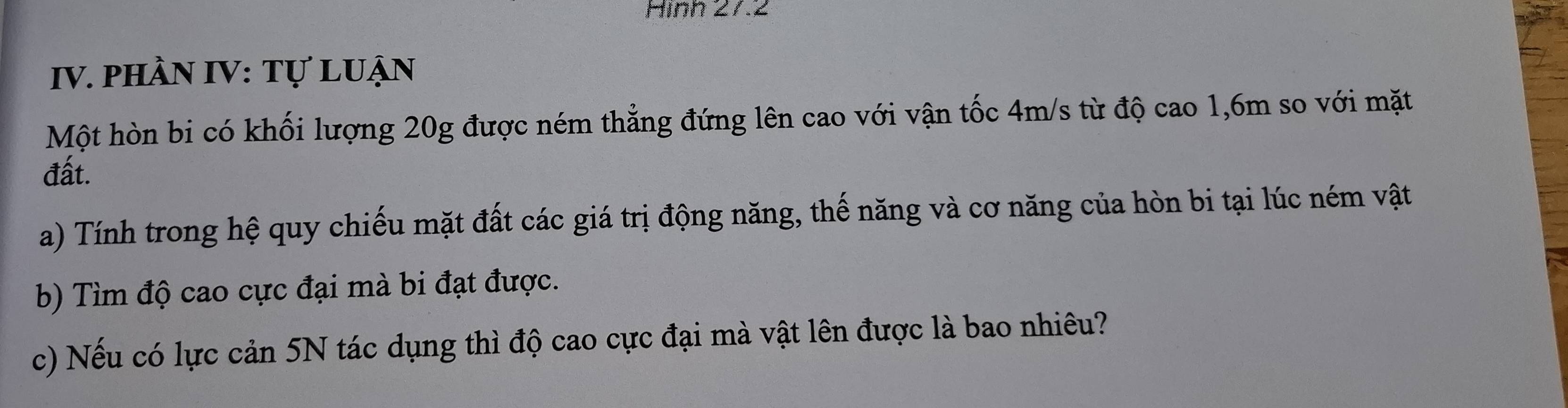 Hình 27.2 
IV. phầN IV: Tự Luận 
Một hòn bi có khối lượng 20g được ném thẳng đứng lên cao với vận tốc 4m/s từ độ cao 1,6m so với mặt 
đất. 
a) Tính trong hệ quy chiếu mặt đất các giá trị động năng, thế năng và cơ năng của hòn bi tại lúc ném vật 
b) Tìm độ cao cực đại mà bi đạt được. 
c) Nếu có lực cản 5N tác dụng thì độ cao cực đại mà vật lên được là bao nhiêu?