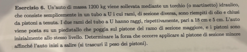 Un’auto di massa 1200 kg viene sollevata mediante un torchio (o martinetto) idraulico, 
che consiste semplicemente in un tubo a U i cui rami, di sezione diversa, sono riempiti di olio e chiusi 
da pistoni a tenuta. I due rami del tubo a U hanno raggi, rispettivamente, pari a 18 cm e 5 cm. L’auto 
viene posta su un piedistallo che poggia sul pistone del ramo di sezione maggiore, e i pistoni sono 
inizialmente allo stesso livello. Determinare la forza che occorre applicare al pistone di sezione minore 
affinché l’auto inizi a salire (si trascuri il peso dei pistoni).
