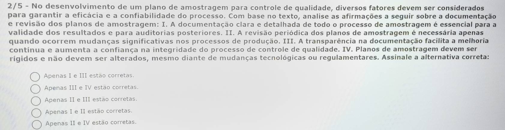 2/5 - No desenvolvimento de um plano de amostragem para controle de qualidade, diversos fatores devem ser considerados
para garantir a eficácia e a confiabilidade do processo. Com base no texto, analise as afirmações a seguir sobre a documentação
e revisão dos planos de amostragem: I. A documentação clara e detalhada de todo o processo de amostragem é essencial para a
validade dos resultados e para auditorias posteriores. II. A revisão periódica dos planos de amostragem é necessária apenas
quando ocorrem mudanças significativas nos processos de produção. III. A transparência na documentação facilita a melhoria
contínua e aumenta a confiança na integridade do processo de controle de qualidade. IV. Planos de amostragem devem ser
rígidos e não devem ser alterados, mesmo diante de mudanças tecnológicas ou regulamentares. Assinale a alternativa correta:
Apenas I e III estão corretas.
Apenas III e IV estão corretas.
Apenas II e III estão corretas.
Apenas I e II estão corretas.
Apenas II e IV estão corretas.