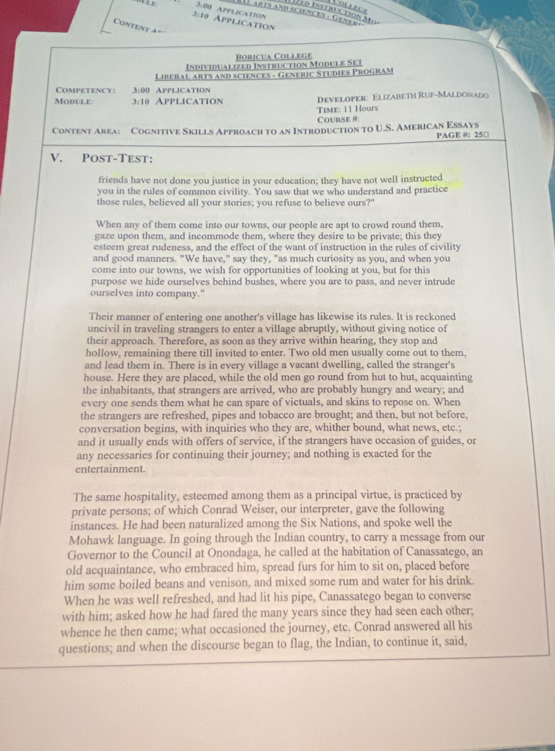 ollege
OULE 3:00 APPLICATION
vd Instruction Mα
C arts and sciencES - Gener »
3:10 AppliCATION
Content a”
Boricua College
Individualized Instruction Module Set
Liberal arts and sciences - Generic Studies PrograM
Competency: 3:00 Application
Module: 3:10 Application Developer: Elizabeth Ruf-Maldonado
Time: 11 Hours
CoursE #:
Content Area: Cognitive Skills Approach to an Introduction to U.S. American Essays
PAGE #: 25□
V. Post-Test:
friends have not done you justice in your education; they have not well instructed
you in the rules of common civility. You saw that we who understand and practice
those rules, believed all your stories; you refuse to believe ours?"
When any of them come into our towns, our people are apt to crowd round them,
gaze upon them, and incommode them, where they desire to be private; this they
esteem great rudeness, and the effect of the want of instruction in the rules of civility
and good manners. "We have," say they, "as much curiosity as you, and when you
come into our towns, we wish for opportunities of looking at you, but for this
purpose we hide ourselves behind bushes, where you are to pass, and never intrude
ourselves into company."
Their manner of entering one another's village has likewise its rules. It is reckoned
uncivil in traveling strangers to enter a village abruptly, without giving notice of
their approach. Therefore, as soon as they arrive within hearing, they stop and
hollow, remaining there till invited to enter. Two old men usually come out to them.
and lead them in. There is in every village a vacant dwelling, called the stranger's
house. Here they are placed, while the old men go round from hut to hut, acquainting
the inhabitants, that strangers are arrived, who are probably hungry and weary; and
every one sends them what he can spare of victuals, and skins to repose on. When
the strangers are refreshed, pipes and tobacco are brought; and then, but not before,
conversation begins, with inquiries who they are, whither bound, what news, etc.;
and it usually ends with offers of service, if the strangers have occasion of guides, or
any necessaries for continuing their journey; and nothing is exacted for the
entertainment.
The same hospitality, esteemed among them as a principal virtue, is practiced by
private persons; of which Conrad Weiser, our interpreter, gave the following
instances. He had been naturalized among the Six Nations, and spoke well the
Mohawk language. In going through the Indian country, to carry a message from our
Governor to the Council at Onondaga, he called at the habitation of Canassatego, an
old acquaintance, who embraced him, spread furs for him to sit on, placed before
him some boiled beans and venison, and mixed some rum and water for his drink.
When he was well refreshed, and had lit his pipe, Canassatego began to converse
with him; asked how he had fared the many years since they had seen each other;
whence he then came; what occasioned the journey, etc. Conrad answered all his
questions; and when the discourse began to flag, the Indian, to continue it, said,