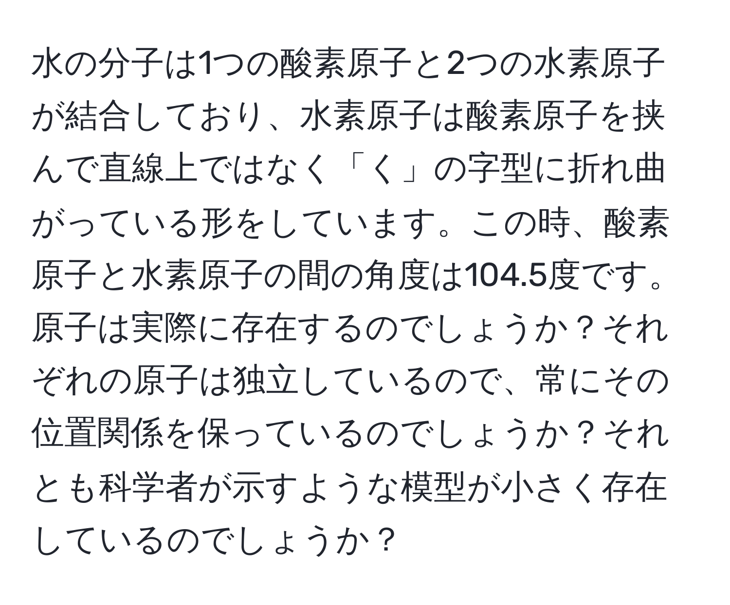 水の分子は1つの酸素原子と2つの水素原子が結合しており、水素原子は酸素原子を挟んで直線上ではなく「く」の字型に折れ曲がっている形をしています。この時、酸素原子と水素原子の間の角度は104.5度です。原子は実際に存在するのでしょうか？それぞれの原子は独立しているので、常にその位置関係を保っているのでしょうか？それとも科学者が示すような模型が小さく存在しているのでしょうか？