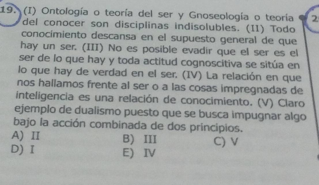 Ontología o teoría del ser y Gnoseología o teoría 2
del conocer son disciplinas indisolubles. (II) Todo
conocímiento descansa en el supuesto general de que
hay un ser. (III) No es posible evadir que el ser es el
ser de lo que hay y toda actitud cognoscitiva se sitúa en
lo que hay de verdad en el ser. (IV) La relación en que
nos hallamos frente al ser o a las cosas impregnadas de
inteligencia es una relación de conocimiento. (V) Claro
ejemplo de dualismo puesto que se busca impugnar algo
bajo la acción combinada de dos principios.
A) Ⅱ B) III
C) V
D) I E) IV