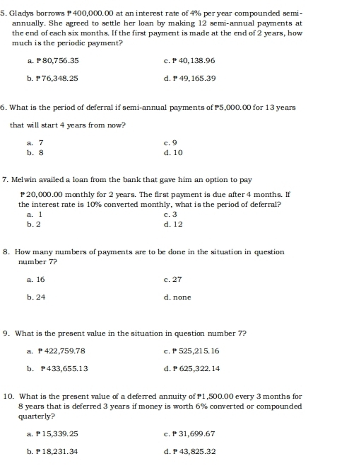 Gladys borrows P 400,000.00 at an interest rate of 4% per year compounded semi-
annually. She agreed to settle her loan by making 12 semi-annual payments at
the end of each six months. If the first payment is made at the end of 2 years, how
much is the periodic payment?
a. ₱80,756.35 c. P 40,138.96
b. 76,348.25 d. 49, 165.39
6. What is the period of deferral if semi-annual payments of P5,000.00 for 13 years
that will start 4 years from now?
a. 7 c. 9
b. 8 d. 10
7. Melwin availed a loan from the bank that gave him an option to pay
20,000.00 monthly for 2 years. The first payment is due after 4 months. If
the interest rate is 10% converted monthly, what is the period of deferral?
a. 1 c. 3
b. 2 d. 12
8. How many numbers of payments are to be done in the situation in question
number 7?
a. 16 c. 27
b. 24 d. none
9. What is the present value in the situation in question number 7?
a. P 422,759.78 c. 525, 215.16
b. P433,655.13 d. P 625,322. 14
10. What is the present value of a deferred annuity of P1,500.00 every 3 months for
8 years that is deferred 3 years if money is worth 6% converted or compounded
quarterly?
a. ₱15,339.25 c. P 31,699,67
b. 18,231.34 d. 43,825.32