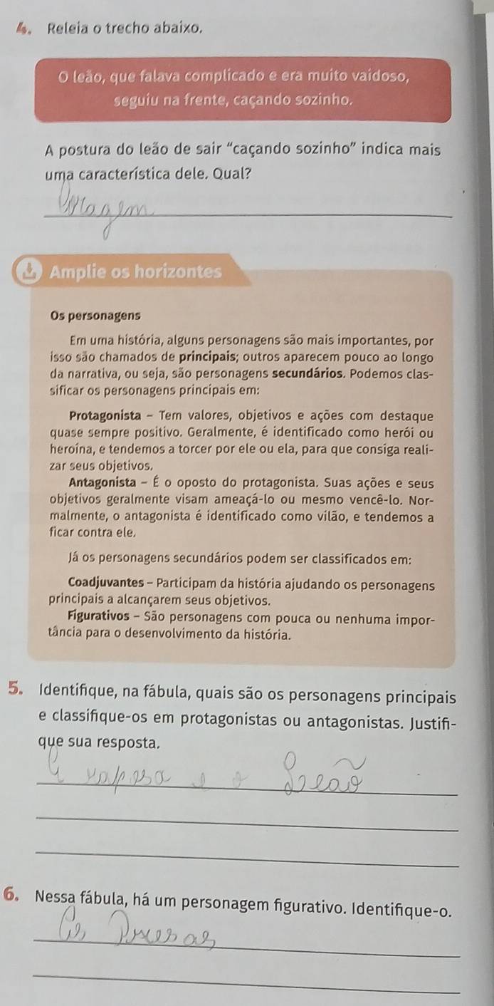 Releia o trecho abaixo. 
O leão, que falava complicado e era muito vaídoso, 
seguiu na frente, caçando sozinho. 
A postura do leão de sair “caçando sozinho” indica mais 
uma característica dele. Qual? 
_ 
Amplie os horizontes 
Os personagens 
Em uma história, alguns personagens são mais importantes, por 
isso são chamados de principais; outros aparecem pouco ao longo 
da narrativa, ou seja, são personagens secundários. Podemos clas- 
sificar os personagens principais em: 
Protagonista - Tem valores, objetivos e ações com destaque 
quase sempre positivo. Geralmente, é identificado como herói ou 
heroína, e tendemos a torcer por ele ou ela, para que consiga reali- 
zar seus objetivos. 
Antagonista - É o oposto do protagonista. Suas ações e seus 
objetivos geralmente visam ameaçá-lo ou mesmo vencê-lo. Nor- 
malmente, o antagonista é identificado como vilão, e tendemos a 
ficar contra ele. 
Já os personagens secundários podem ser classificados em: 
Coadjuvantes - Participam da história ajudando os personagens 
principais a alcançarem seus objetivos. 
Figurativos - São personagens com pouca ou nenhuma impor- 
tância para o desenvolvimento da história. 
5. Identifque, na fábula, quais são os personagens principais 
e classifque-os em protagonistas ou antagonistas. Justiñ- 
que sua resposta. 
_ 
_ 
_ 
6. Nessa fábula, há um personagem figurativo. Identifique-o. 
_ 
_